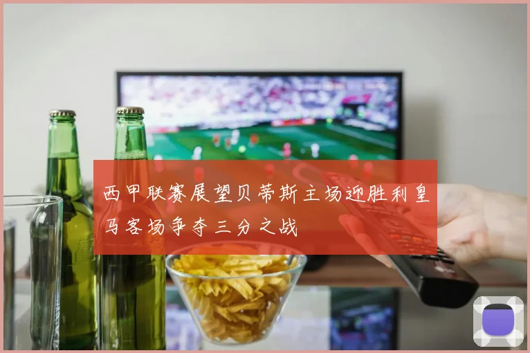 西甲联赛展望贝蒂斯主场迎胜利皇马客场争夺三分之战