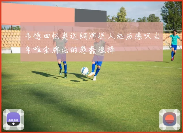 韦德回忆奥运铜牌送人经历感叹当年唯金牌论的愚蠢选择