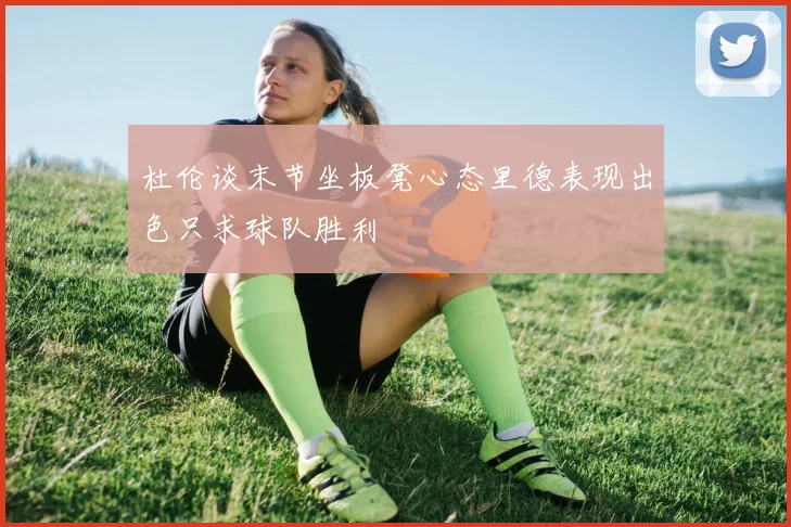 杜伦谈末节坐板凳心态里德表现出色只求球队胜利