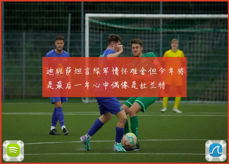 迪班萨坦言绿军情怀难舍但今年将是最后一年心中偶像是杜兰特