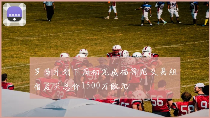 罗马计划下周初完成福蒂尼交易租借后买总价1500万欧元