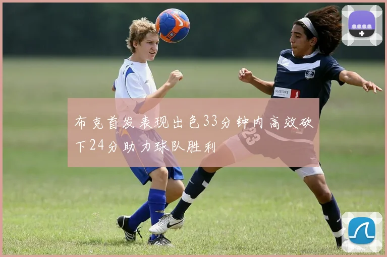 布克首发表现出色33分钟内高效砍下24分助力球队胜利