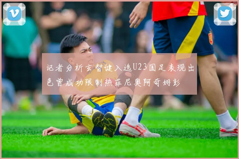 记者分析玄智健入选U23国足表现出色曾成功限制热菲尼奥阿奇姆彭