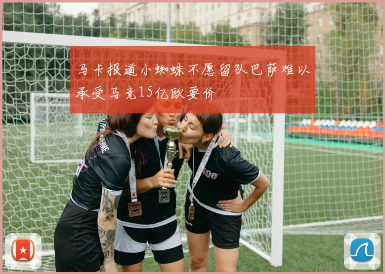 马卡报道小蜘蛛不愿留队巴萨难以承受马竞15亿欧要价