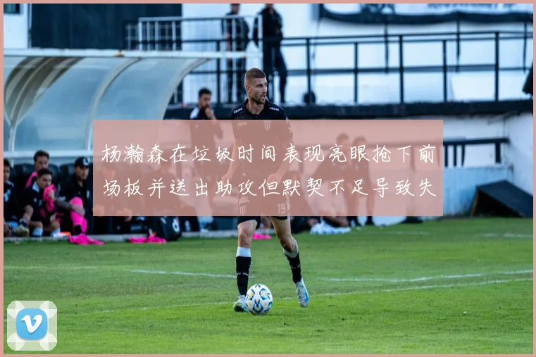 杨瀚森在垃圾时间表现亮眼抢下前场板并送出助攻但默契不足导致失误