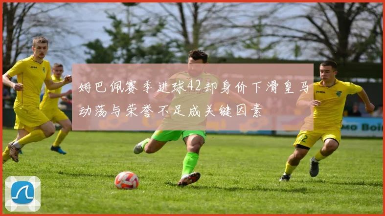 姆巴佩赛季进球42却身价下滑皇马动荡与荣誉不足成关键因素