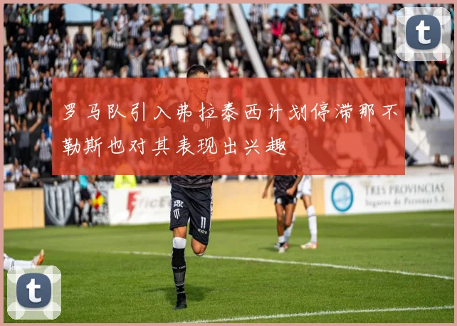 罗马队引入弗拉泰西计划停滞那不勒斯也对其表现出兴趣