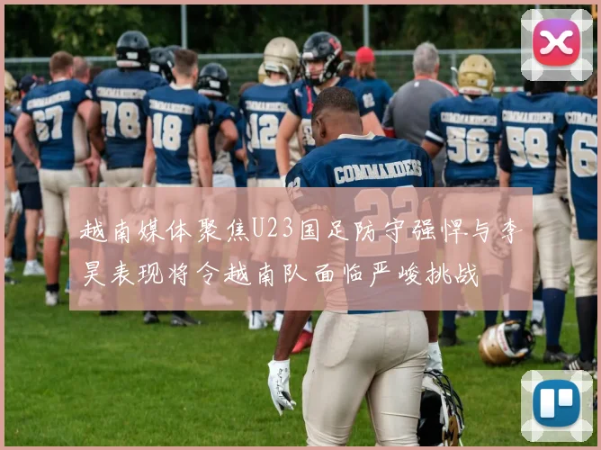 越南媒体聚焦U23国足防守强悍与李昊表现将令越南队面临严峻挑战