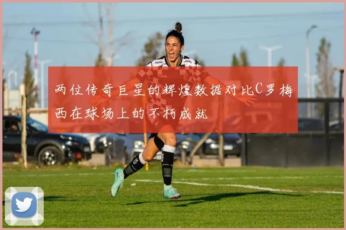 两位传奇巨星的辉煌数据对比C罗梅西在球场上的不朽成就