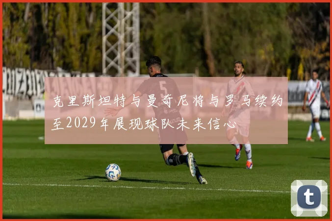 克里斯坦特与曼奇尼将与罗马续约至2029年展现球队未来信心