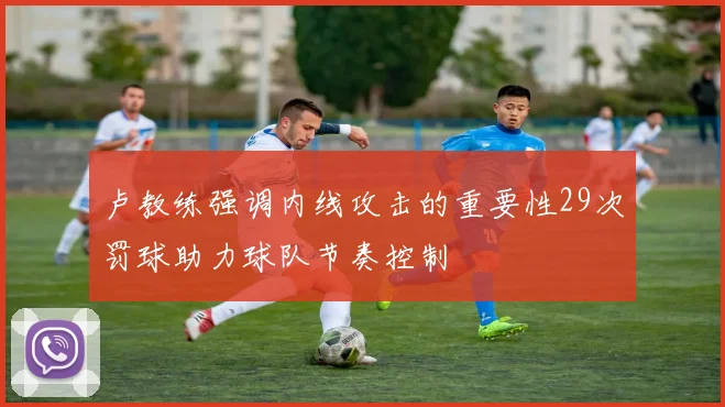 卢教练强调内线攻击的重要性29次罚球助力球队节奏控制