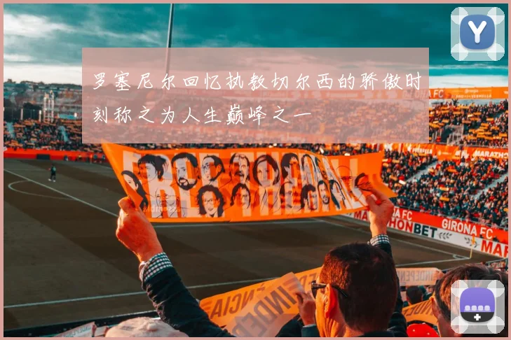 罗塞尼尔回忆执教切尔西的骄傲时刻称之为人生巅峰之一