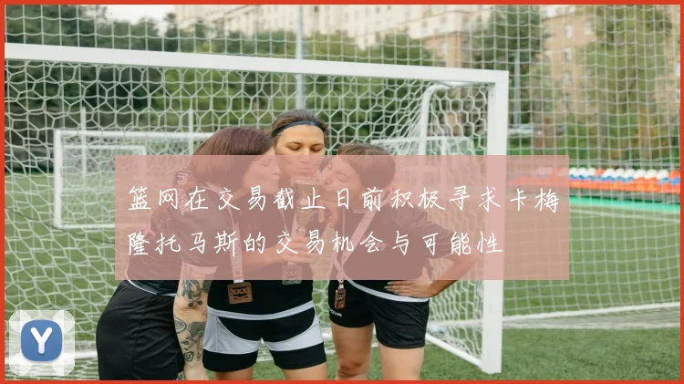 篮网在交易截止日前积极寻求卡梅隆托马斯的交易机会与可能性