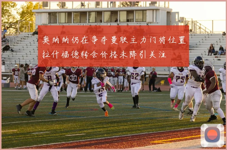 奥纳纳仍在争夺曼联主力门将位置拉什福德转会价格未降引关注