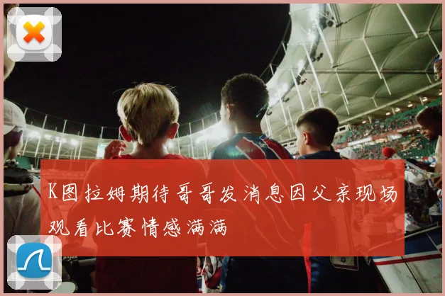 K图拉姆期待哥哥发消息因父亲现场观看比赛情感满满