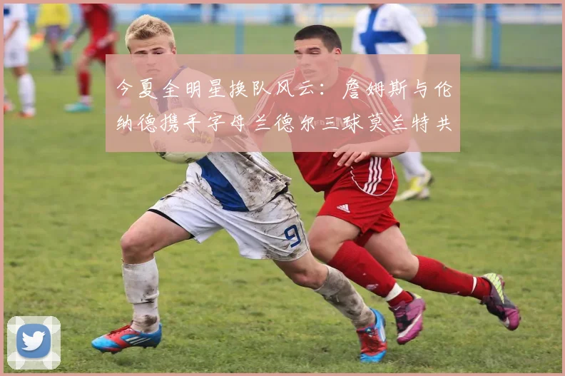 今夏全明星换队风云：詹姆斯与伦纳德携手字母兰德尔三球莫兰特共创辉煌