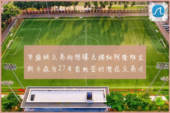 华盛顿交易构想曝光揭秘阿隆维金斯卡森与27年首轮签的潜在交易方案